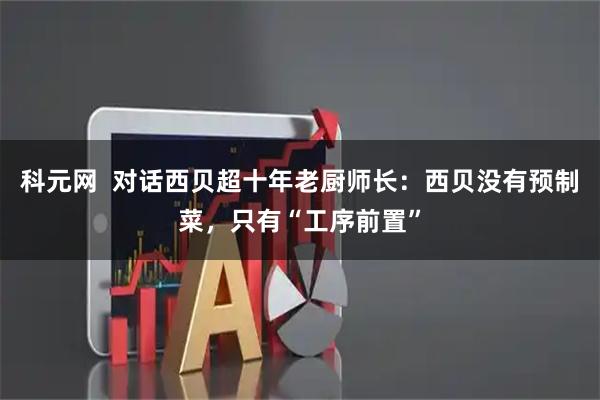 科元网  对话西贝超十年老厨师长：西贝没有预制菜，只有“工序前置”