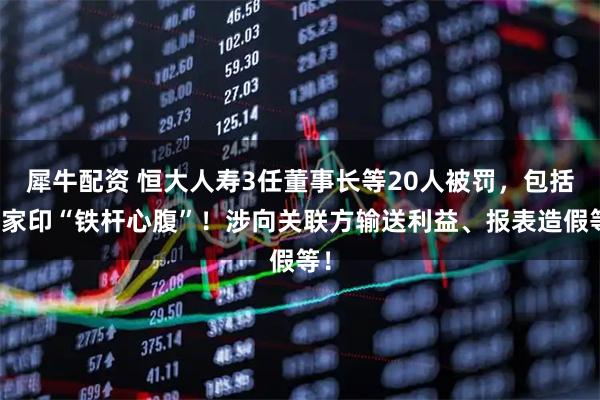 犀牛配资 恒大人寿3任董事长等20人被罚，包括许家印“铁杆心腹”！涉向关联方输送利益、报表造假等！