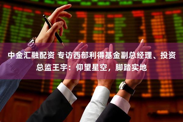 中金汇融配资 专访西部利得基金副总经理、投资总监王宇：仰望星空，脚踏实地