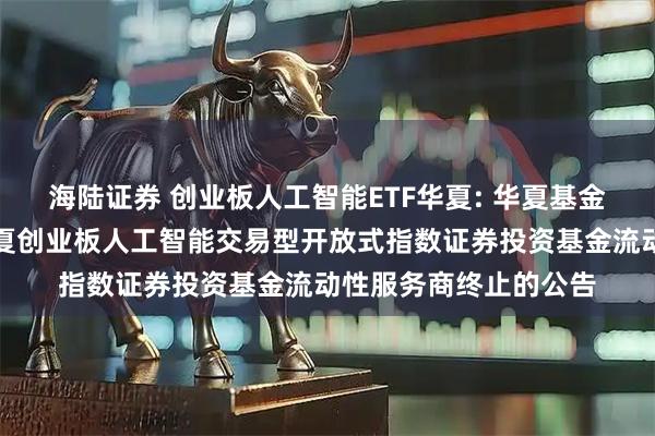 海陆证券 创业板人工智能ETF华夏: 华夏基金管理有限公司关于华夏创业板人工智能交易型开放式指数证券投资基金流动性服务商终止的公告