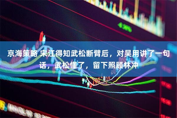 京海策略 宋江得知武松断臂后，对吴用讲了一句话，武松懂了，留下照顾林冲