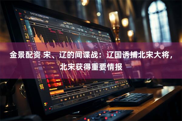 金景配资 宋、辽的间谍战：辽国诱捕北宋大将，北宋获得重要情报