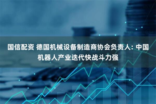 国信配资 德国机械设备制造商协会负责人: 中国机器人产业迭代快战斗力强