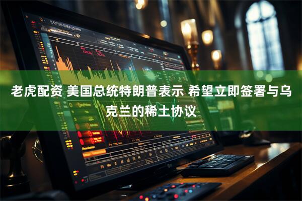 老虎配资 美国总统特朗普表示 希望立即签署与乌克兰的稀土协议