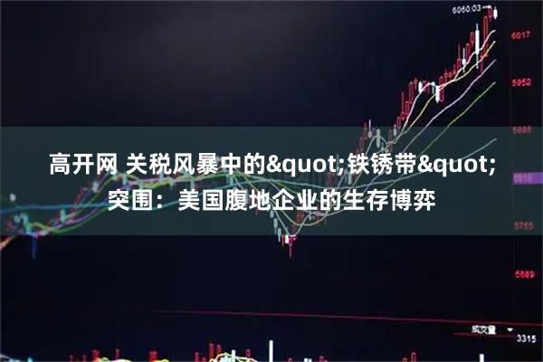 高开网 关税风暴中的&quot;铁锈带&quot;突围：美国腹地企业的生存博弈