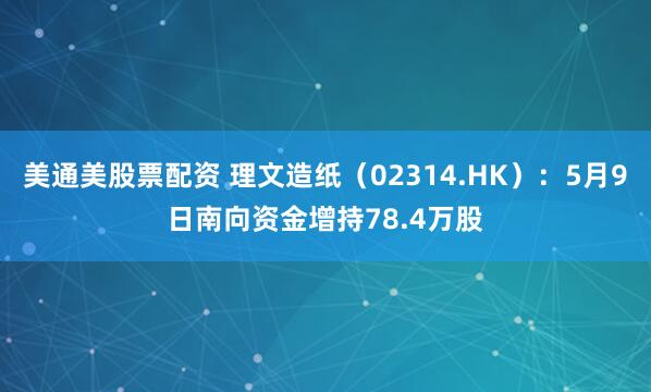 美通美股票配资 理文造纸（02314.HK）：5月9日南向资金增持78.4万股