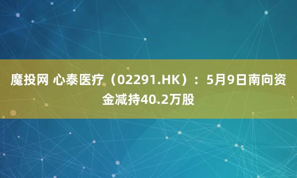 魔投网 心泰医疗（02291.HK）：5月9日南向资金减持40.2万股