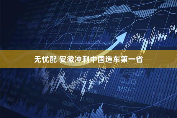无忧配 安徽冲刺中国造车第一省