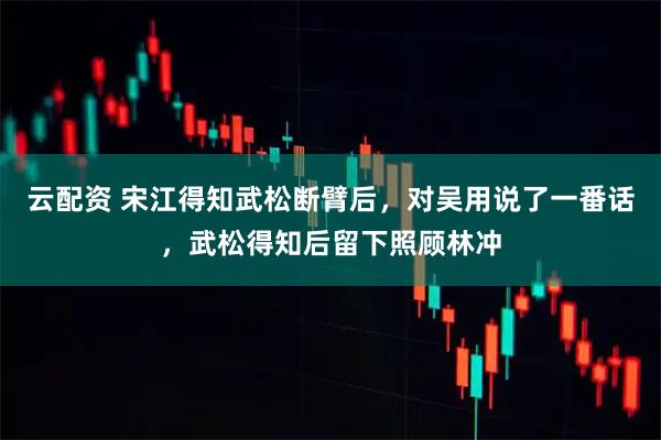 云配资 宋江得知武松断臂后，对吴用说了一番话，武松得知后留下照顾林冲