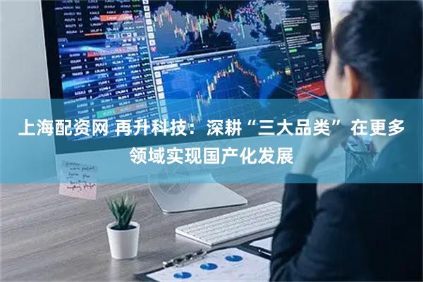 上海配资网 再升科技：深耕“三大品类” 在更多领域实现国产化发展