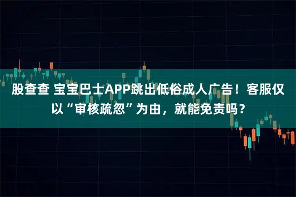 股查查 宝宝巴士APP跳出低俗成人广告！客服仅以“审核疏忽”为由，就能免责吗？