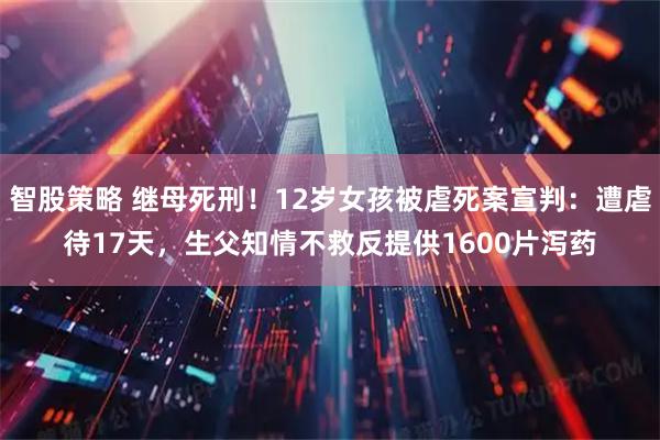 智股策略 继母死刑！12岁女孩被虐死案宣判：遭虐待17天，生父知情不救反提供1600片泻药