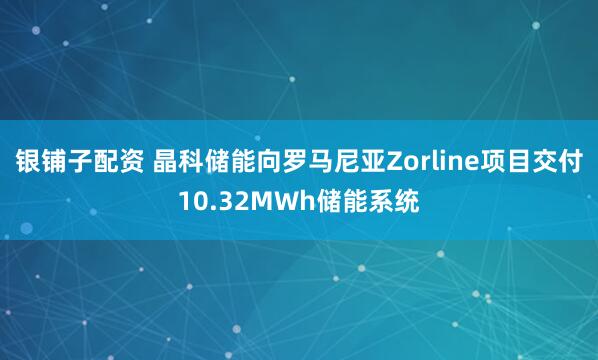 银铺子配资 晶科储能向罗马尼亚Zorline项目交付10.32MWh储能系统