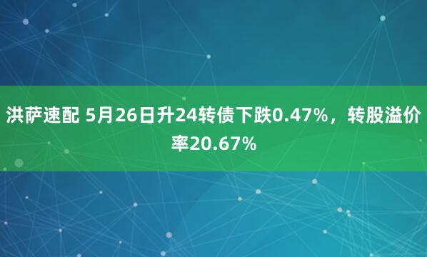 洪萨速配 5月26日升24转债下跌0.47%，转股溢价率20.67%