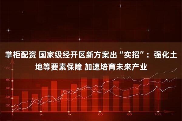 掌柜配资 国家级经开区新方案出“实招”：强化土地等要素保障 加速培育未来产业
