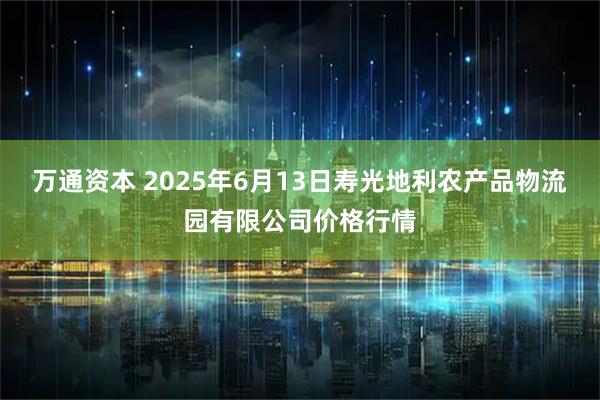 万通资本 2025年6月13日寿光地利农产品物流园有限公司价格行情