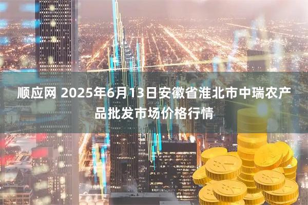 顺应网 2025年6月13日安徽省淮北市中瑞农产品批发市场价格行情