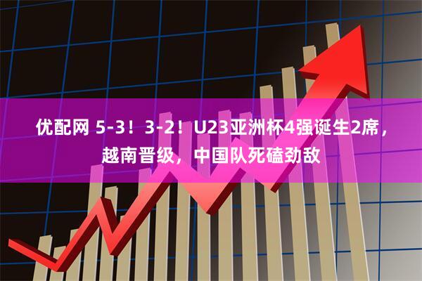 优配网 5-3！3-2！U23亚洲杯4强诞生2席，越南晋级，中国队死磕劲敌