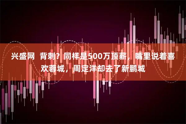 兴盛网  背刺？同样是500万顶薪，嘴里说着喜欢蓉城，周定洋却去了新鹏城