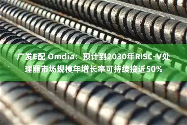 广发E配 Omdia：预计到2030年RISC-V处理器市场规模年增长率可持续接近50%