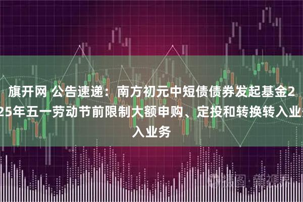 旗开网 公告速递：南方初元中短债债券发起基金2025年五一劳动节前限制大额申购、定投和转换转入业务