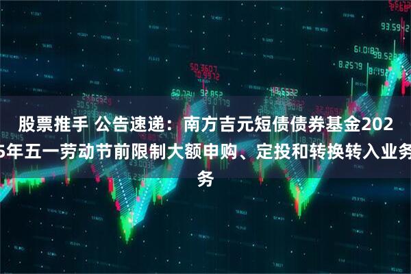 股票推手 公告速递：南方吉元短债债券基金2025年五一劳动节前限制大额申购、定投和转换转入业务
