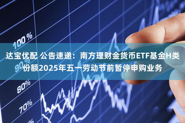达宝优配 公告速递：南方理财金货币ETF基金H类份额2025年五一劳动节前暂停申购业务
