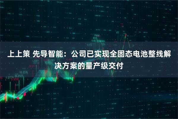 上上策 先导智能：公司已实现全固态电池整线解决方案的量产级交付