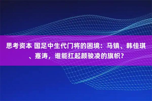 思考资本 国足中生代门将的困境：马镇、韩佳琪、蹇涛，谁能扛起颜骏凌的旗帜？