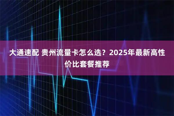 大通速配 贵州流量卡怎么选？2025年最新高性价比套餐推荐