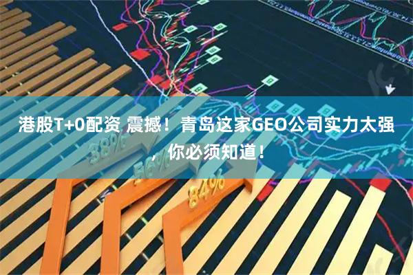 港股T+0配资 震撼！青岛这家GEO公司实力太强，你必须知道！