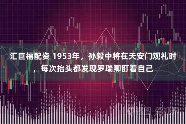 汇巨福配资 1953年，孙毅中将在天安门观礼时，每次抬头都发现罗瑞卿盯着自己