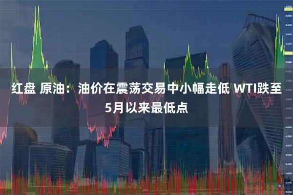 红盘 原油：油价在震荡交易中小幅走低 WTI跌至5月以来最低点