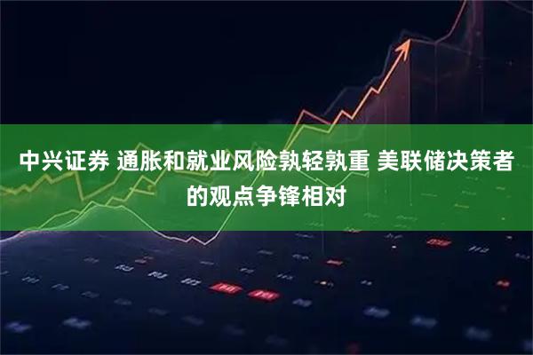 中兴证券 通胀和就业风险孰轻孰重 美联储决策者的观点争锋相对
