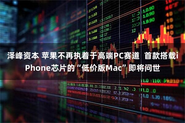 泽峰资本 苹果不再执着于高端PC赛道  首款搭载iPhone芯片的“低价版Mac”即将问世