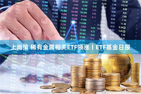 上尚策 稀有金属相关ETF领涨丨ETF基金日报