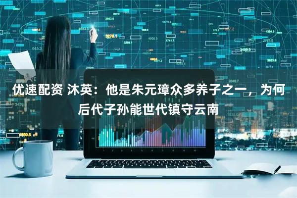 优速配资 沐英：他是朱元璋众多养子之一，为何后代子孙能世代镇守云南